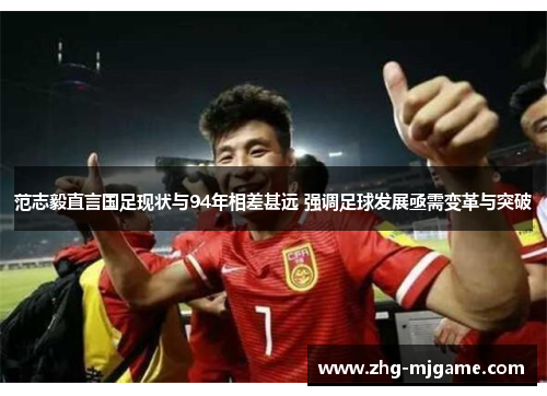 范志毅直言国足现状与94年相差甚远 强调足球发展亟需变革与突破 范志毅直言国足现状与94年相差甚远 强调足球发展亟需变革与突破