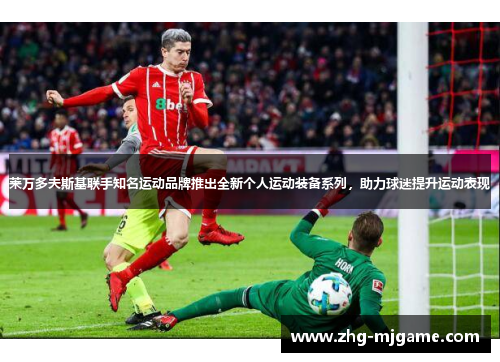 莱万多夫斯基联手知名运动品牌推出全新个人运动装备系列,助力球迷提升运动表现 莱万多夫斯基联手知名运动品牌推出全新个人运动装备系列,助力球迷提升运动表现