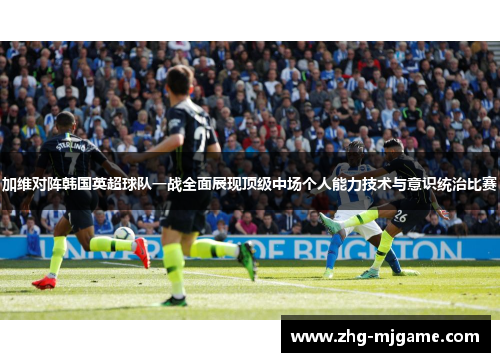 加维对阵韩国英超球队一战全面展现顶级中场个人能力技术与意识统治比赛