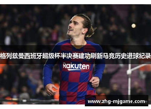 格列兹曼西班牙超级杯半决赛建功刷新马竞历史进球纪录 格列兹曼西班牙超级杯半决赛建功刷新马竞历史进球纪录