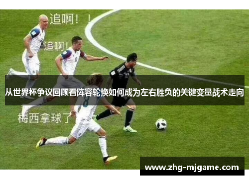 从世界杯争议回顾看阵容轮换如何成为左右胜负的关键变量战术走向 从世界杯争议回顾看阵容轮换如何成为左右胜负的关键变量战术走向
