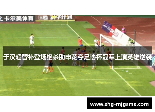 于汉超替补登场绝杀助申花夺足协杯冠军上演英雄逆袭 于汉超替补登场绝杀助申花夺足协杯冠军上演英雄逆袭